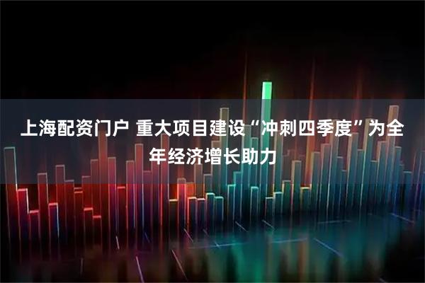 上海配资门户 重大项目建设“冲刺四季度”为全年经济增长助力
