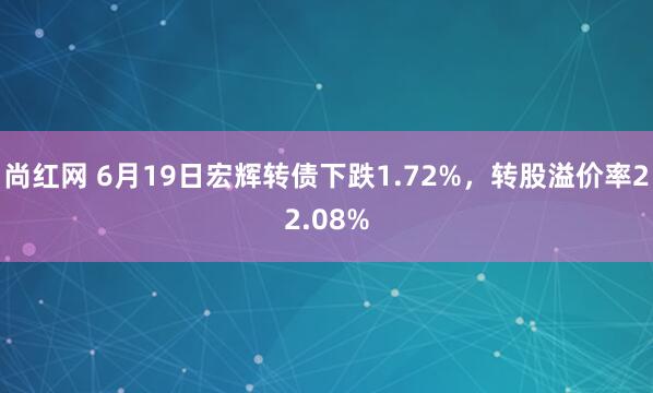 尚红网 6月19日宏辉转债下跌1.72%，转股溢价率22.08%