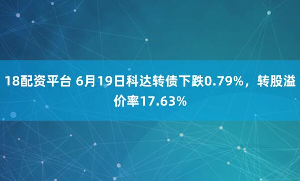 18配资平台 6月19日科达转债下跌0.79%，转股溢价率17.63%