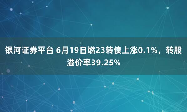 银河证券平台 6月19日燃23转债上涨0.1%，转股溢价率39.25%