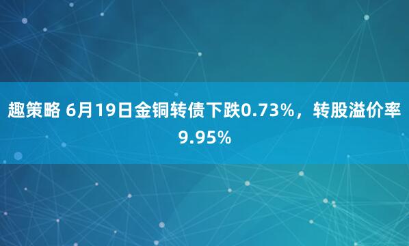 趣策略 6月19日金铜转债下跌0.73%，转股溢价率9.95%