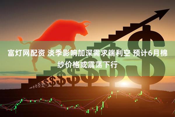 富灯网配资 淡季影响加深需求端利空 预计6月棉纱价格或震荡下行