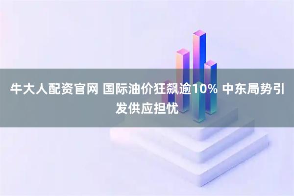 牛大人配资官网 国际油价狂飙逾10% 中东局势引发供应担忧