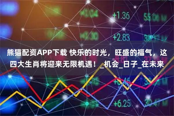 熊猫配资APP下载 快乐的时光，旺盛的福气，这四大生肖将迎来无限机遇！_机会_日子_在未来
