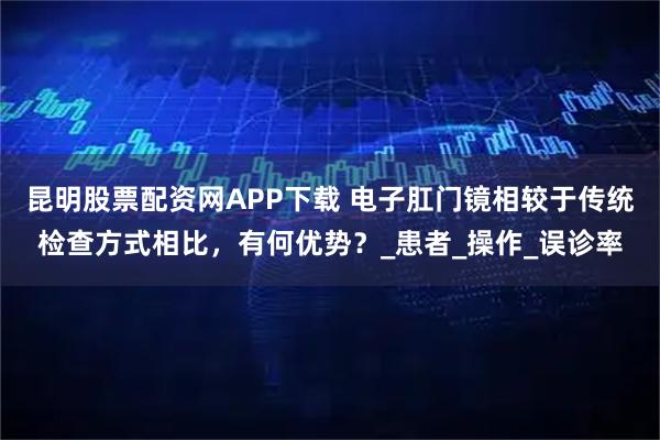 昆明股票配资网APP下载 电子肛门镜相较于传统检查方式相比,有何优势?_患者_操作_误诊率