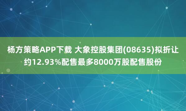 杨方策略APP下载 大象控股集团(08635)拟折让约12.93%配售最多8000万股配售股份