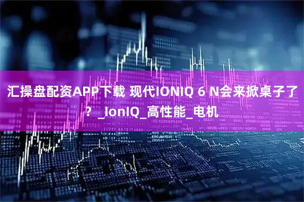 汇操盘配资APP下载 现代IONIQ 6 N会来掀桌子了?_IonIQ_高性能_电机