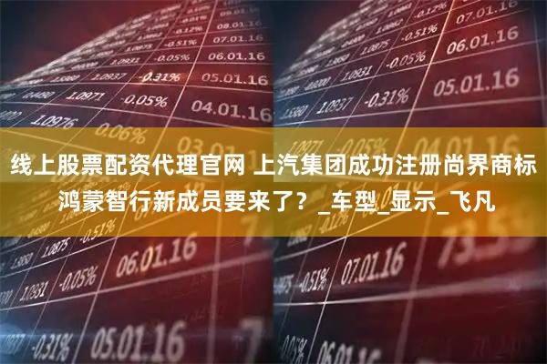 线上股票配资代理官网 上汽集团成功注册尚界商标 鸿蒙智行新成员要来了？_车型_显示_飞凡