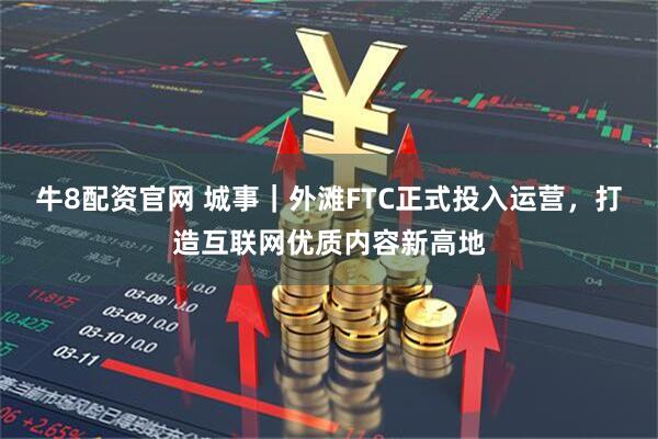 牛8配资官网 城事｜外滩FTC正式投入运营，打造互联网优质内容新高地
