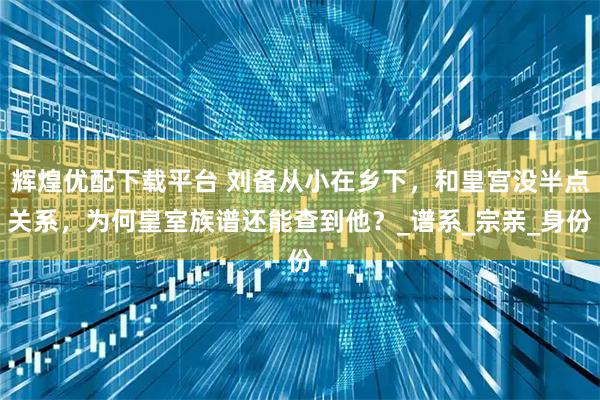 辉煌优配下载平台 刘备从小在乡下,和皇宫没半点关系,为何皇室族谱还能查到他?_谱系_宗亲_身份