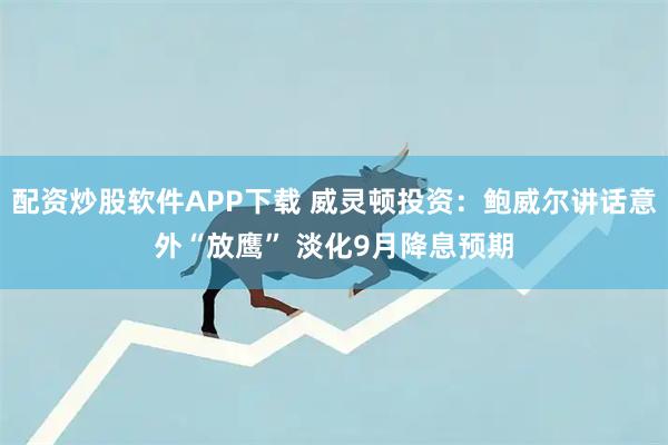 配资炒股软件APP下载 威灵顿投资:鲍威尔讲话意外“放鹰” 淡化9月降息预期