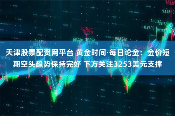 天津股票配资网平台 黄金时间·每日论金:金价短期空头趋势保持完好 下方关注3253美元支撑