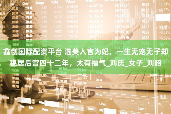 鑫创国际配资平台 选美入宫为妃,一生无宠无子却稳居后宫四十二年,太有福气_刘氏_女子_刘昭