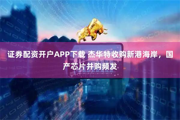 证券配资开户APP下载 杰华特收购新港海岸，国产芯片并购频发