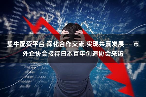 盟牛配资平台 深化合作交流 实现共赢发展——市外企协会接待日本百年创造协会来访