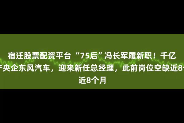宿迁股票配资平台 “75后”冯长军履新职!千亿资产央企东风汽车,迎来新任总经理,此前岗位空缺近8个月