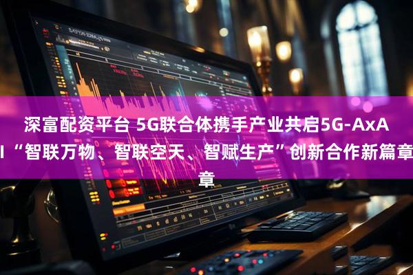 深富配资平台 5G联合体携手产业共启5G-AxAI “智联万物、智联空天、智赋生产”创新合作新篇章