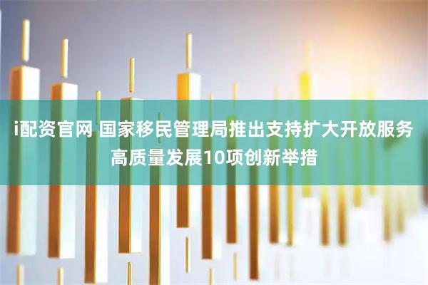 i配资官网 国家移民管理局推出支持扩大开放服务高质量发展10项创新举措