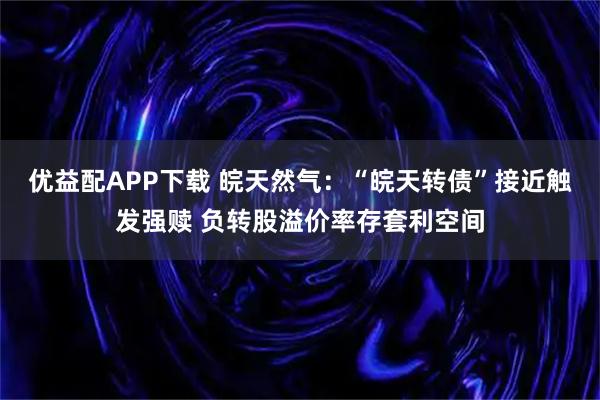 优益配APP下载 皖天然气：“皖天转债”接近触发强赎 负转股溢价率存套利空间