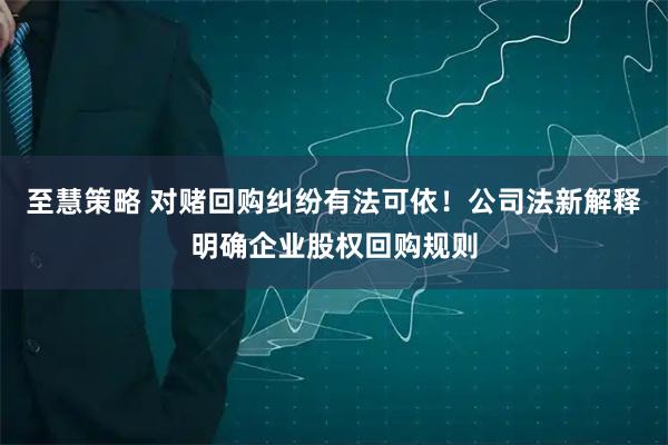 至慧策略 对赌回购纠纷有法可依！公司法新解释明确企业股权回购规则