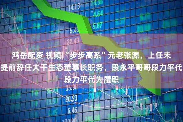 鸿岳配资 视频|“步步高系”元老张源，上任未满一年提前辞任大千生态董事长职务，段永平哥哥段力平代为履职