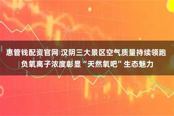 惠管钱配资官网 汉阴三大景区空气质量持续领跑 负氧离子浓度彰显“天然氧吧”生态魅力