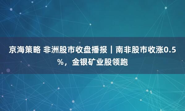 京海策略 非洲股市收盘播报｜南非股市收涨0.5%，金银矿业股领跑