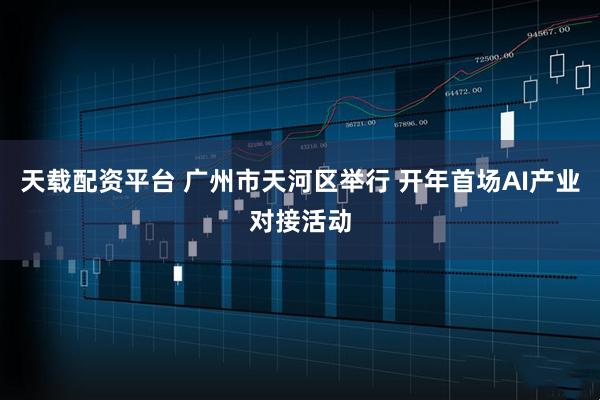 天载配资平台 广州市天河区举行 开年首场AI产业对接活动