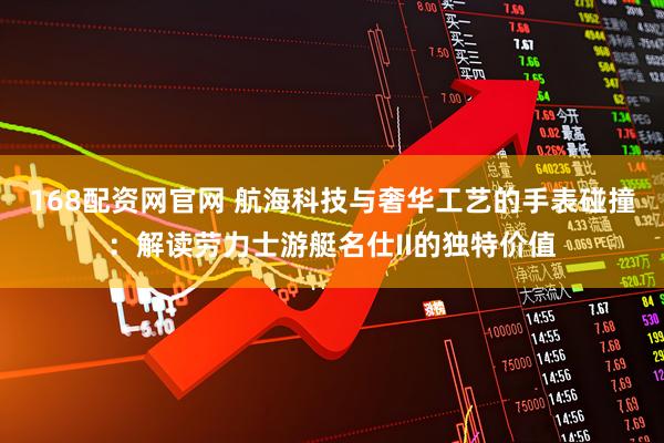 168配资网官网 航海科技与奢华工艺的手表碰撞：解读劳力士游艇名仕II的独特价值