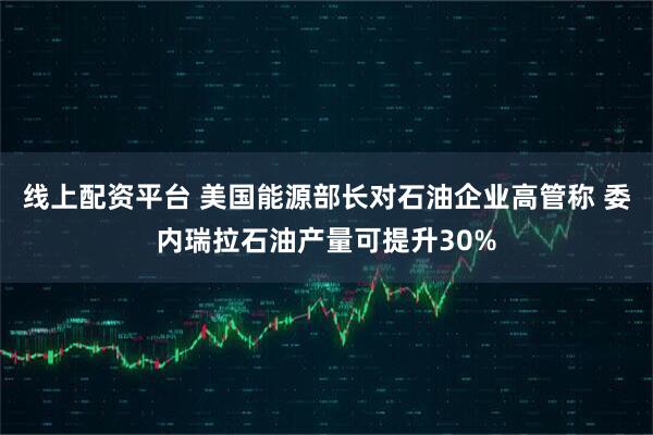 线上配资平台 美国能源部长对石油企业高管称 委内瑞拉石油产量可提升30%
