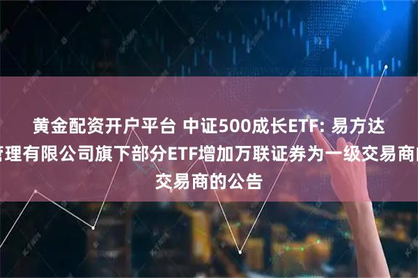 黄金配资开户平台 中证500成长ETF: 易方达基金管理有限公司旗下部分ETF增加万联证券为一级交易商的公告