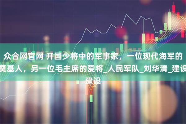 众合网官网 开国少将中的军事家，一位现代海军的奠基人，另一位毛主席的爱将_人民军队_刘华清_建设
