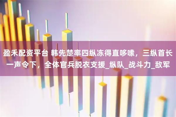 盈禾配资平台 韩先楚率四纵冻得直哆嗦，三纵首长一声令下，全体官兵脱衣支援_纵队_战斗力_敌军