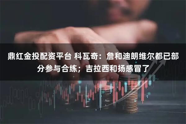 鼎红金投配资平台 科瓦奇：詹和迪朗维尔都已部分参与合练；吉拉西和扬感冒了