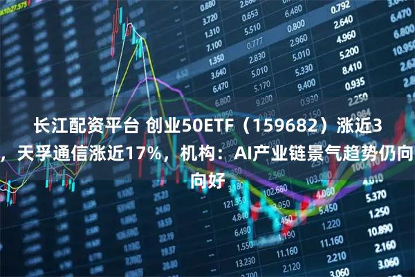 长江配资平台 创业50ETF（159682）涨近3%，天孚通信涨近17%，机构：AI产业链景气趋势仍向好