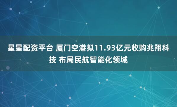星星配资平台 厦门空港拟11.93亿元收购兆翔科技 布局民航智能化领域