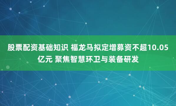 股票配资基础知识 福龙马拟定增募资不超10.05亿元 聚焦智慧环卫与装备研发