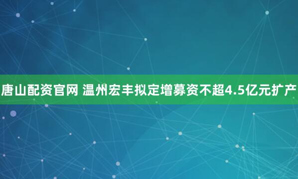 唐山配资官网 温州宏丰拟定增募资不超4.5亿元扩产
